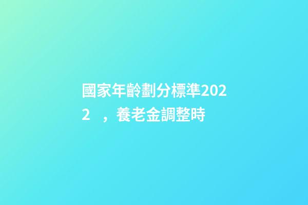 國家年齡劃分標準2022，養老金調整時